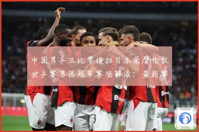 中国男乒三比零横扫日本荣膺伦敦世乒赛男团冠军赛场解读：最新赛事动态与深度分析