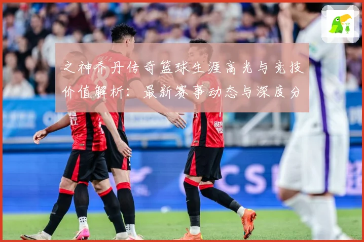 之神乔丹传奇篮球生涯高光与竞技价值解析：最新赛事动态与深度分析