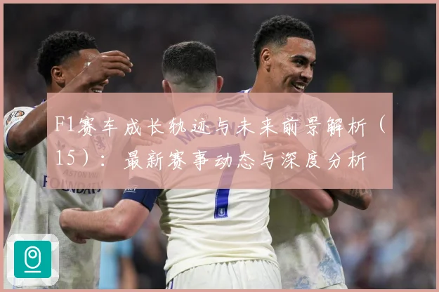 F1赛车成长轨迹与未来前景解析（15）：最新赛事动态与深度分析