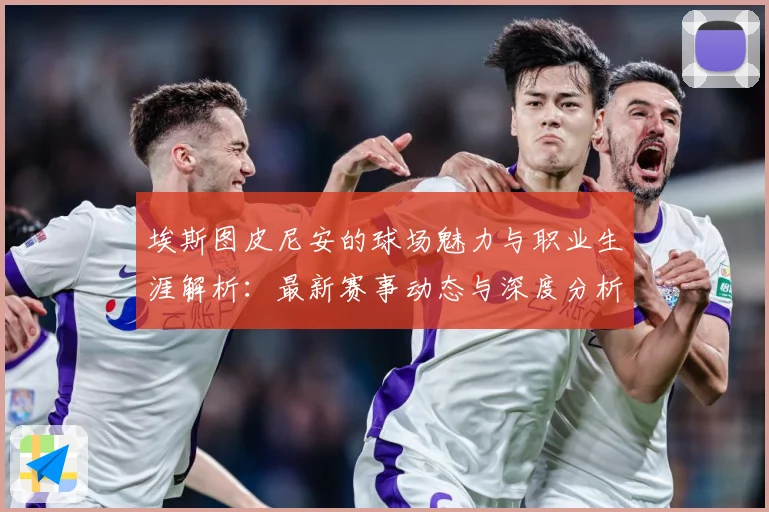 埃斯图皮尼安的球场魅力与职业生涯解析：最新赛事动态与深度分析