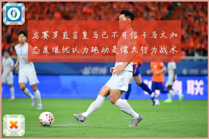 龙赛罗直言皇马已不可信卡马文加态度堪忧认为跑动是懦夫行为战术观察：最新赛事动态与深度分析