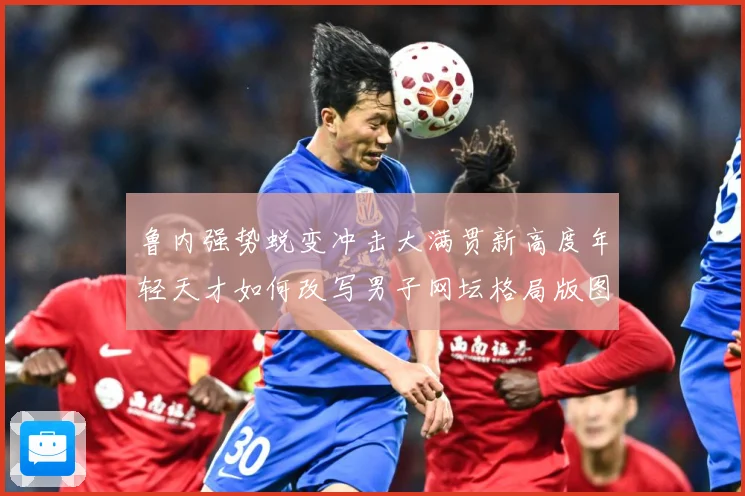 鲁内强势蜕变冲击大满贯新高度年轻天才如何改写男子网坛格局版图赛场观察：最新赛事动态与深度分析