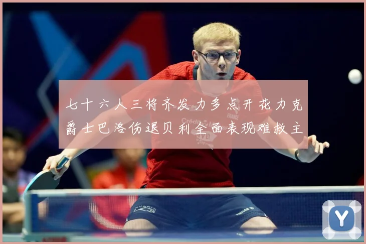 七十六人三将齐发力多点开花力克爵士巴洛伤退贝利全面表现难救主赛场复盘：最新赛事动态与深度分析