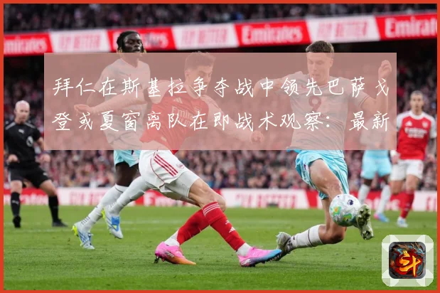 拜仁在斯基拉争夺战中领先巴萨戈登或夏窗离队在即战术观察：最新赛事动态与深度分析