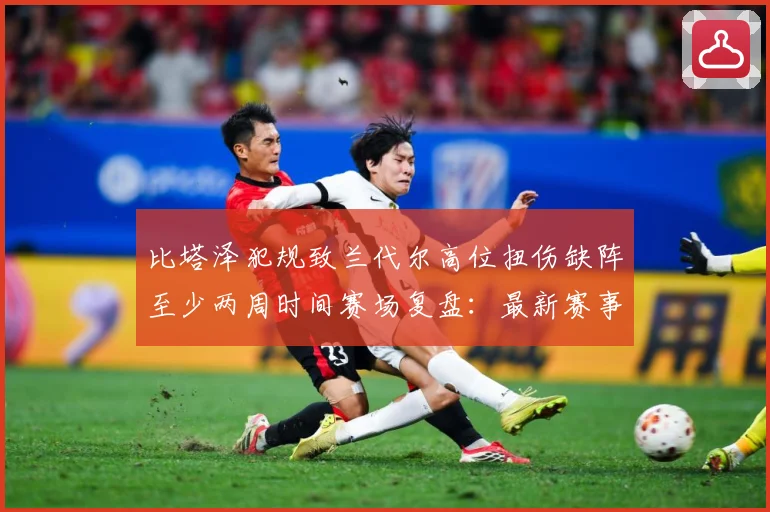 比塔泽犯规致兰代尔高位扭伤缺阵至少两周时间赛场复盘：最新赛事动态与深度分析