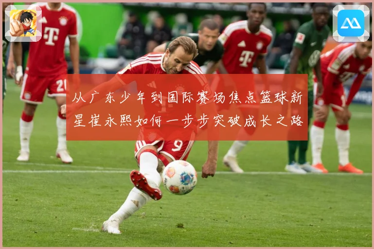从广东少年到国际赛场焦点篮球新星崔永熙如何一步步突破成长之路赛场复盘：最新赛事动态与深度分析