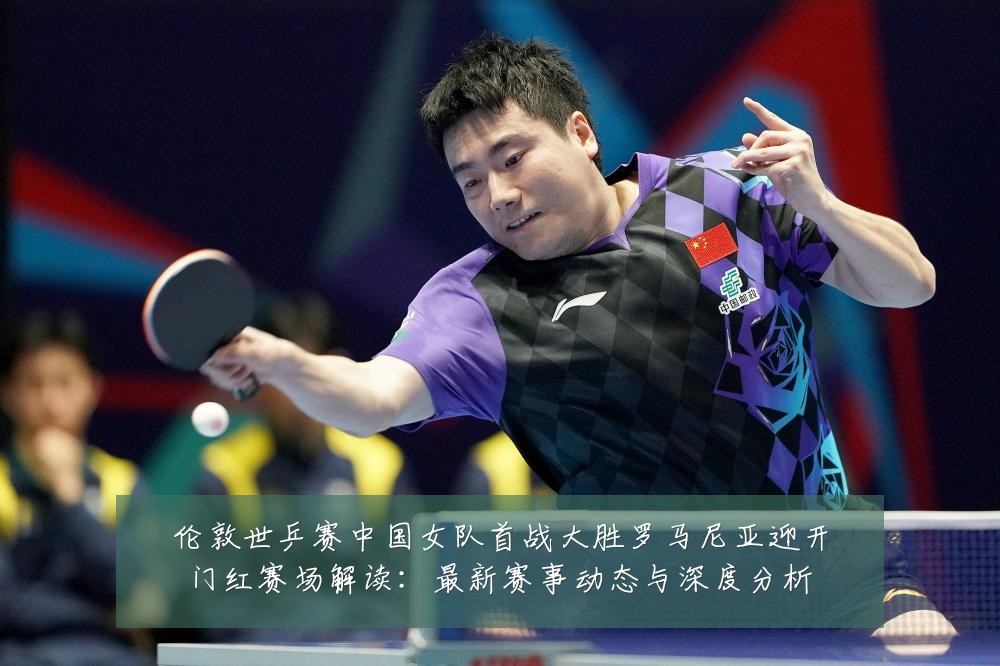 伦敦世乒赛中国女队首战大胜罗马尼亚迎开门红赛场解读：最新赛事动态与深度分析