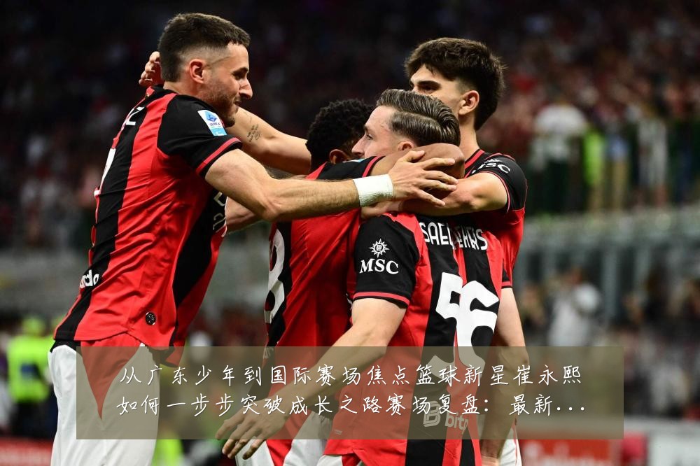 从广东少年到国际赛场焦点篮球新星崔永熙如何一步步突破成长之路赛场复盘:最新赛事动态与深度分析