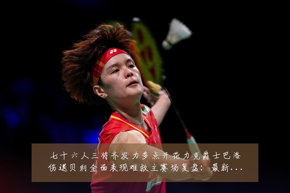 七十六人三将齐发力多点开花力克爵士巴洛伤退贝利全面表现难救主赛场复盘：最新赛事动态与深度分析